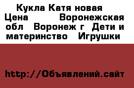 Кукла Катя новая. › Цена ­ 700 - Воронежская обл., Воронеж г. Дети и материнство » Игрушки   